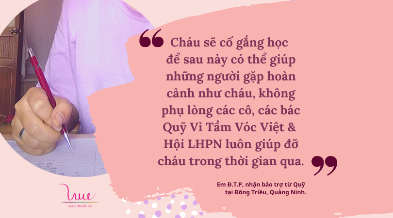 “Cháu sẽ cố gắng học để sau này có thể giúp những người gặp hoàn cảnh như cháu, để không phụ lòng các cô, các bác ở Quỹ Vì Tầm Vóc Việt & Hội LHPN luôn giúp đỡ cháu trong thời gian qua”